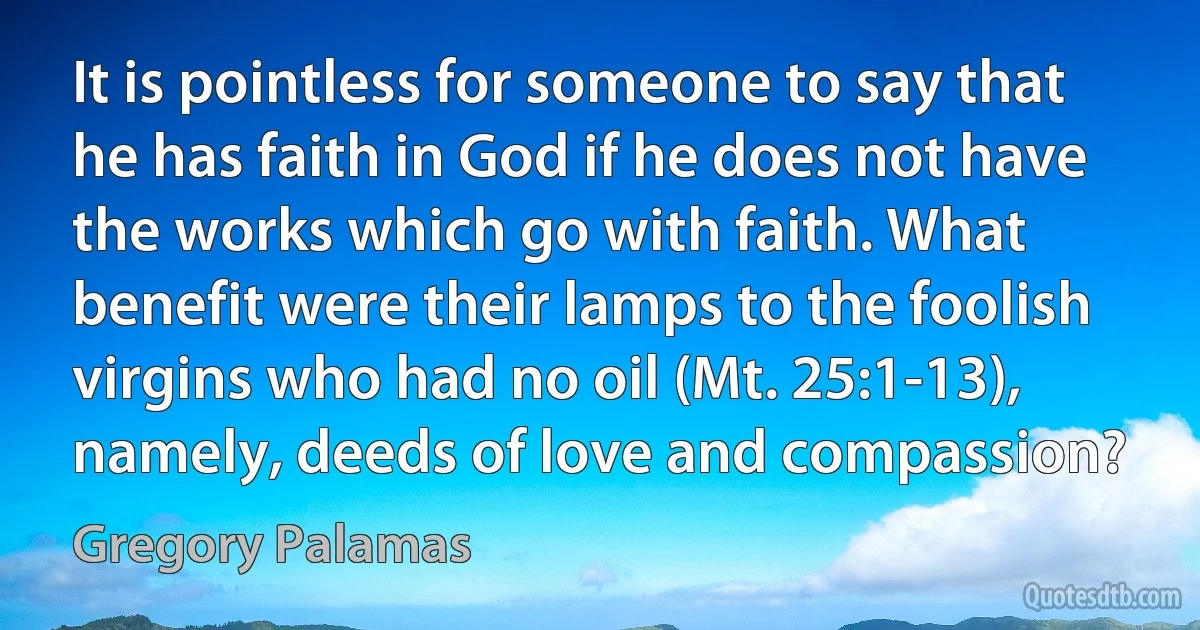 It is pointless for someone to say that he has faith in God if he does not have the works which go with faith. What benefit were their lamps to the foolish virgins who had no oil (Mt. 25:1-13), namely, deeds of love and compassion? (Gregory Palamas)