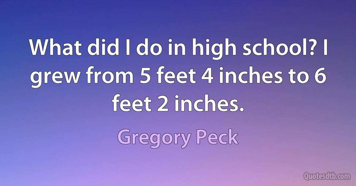 What did I do in high school? I grew from 5 feet 4 inches to 6 feet 2 inches. (Gregory Peck)