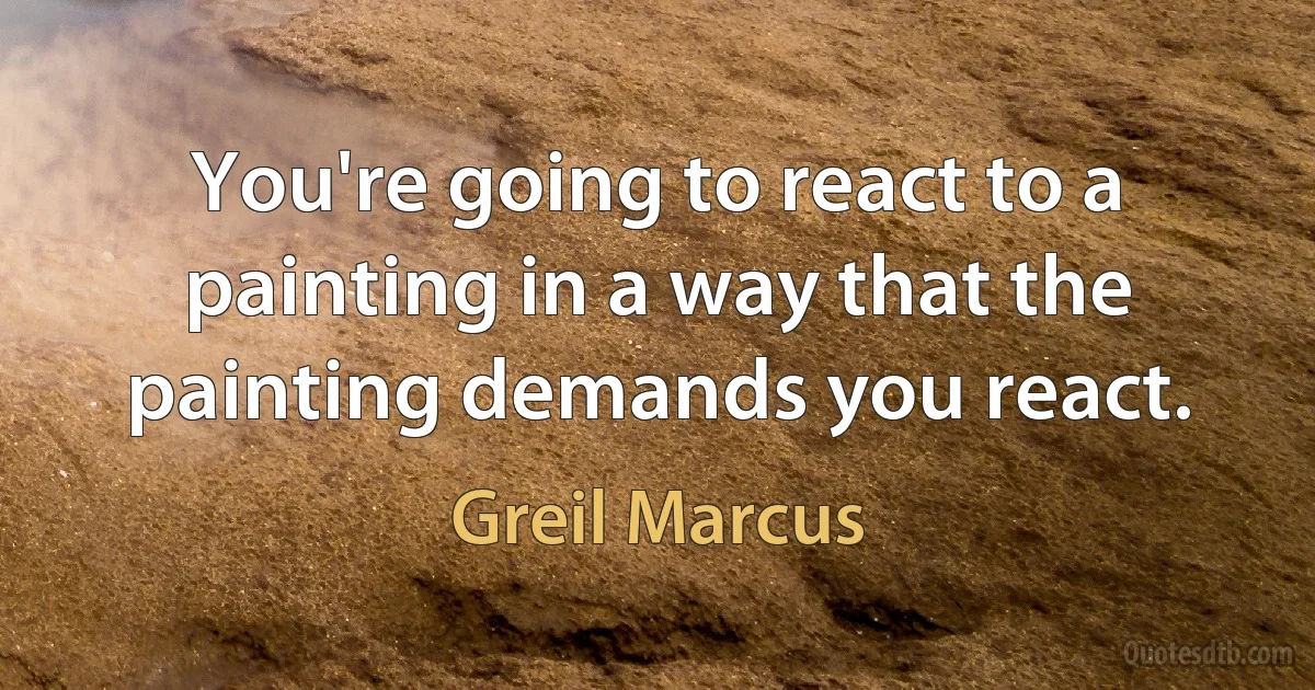 You're going to react to a painting in a way that the painting demands you react. (Greil Marcus)