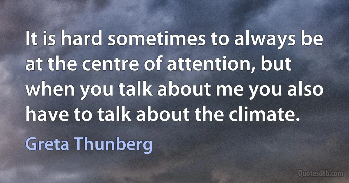 It is hard sometimes to always be at the centre of attention, but when you talk about me you also have to talk about the climate. (Greta Thunberg)