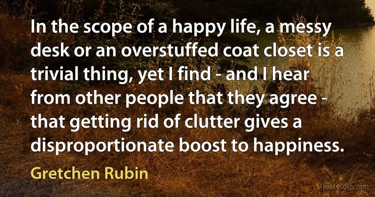 In the scope of a happy life, a messy desk or an overstuffed coat closet is a trivial thing, yet I find - and I hear from other people that they agree - that getting rid of clutter gives a disproportionate boost to happiness. (Gretchen Rubin)