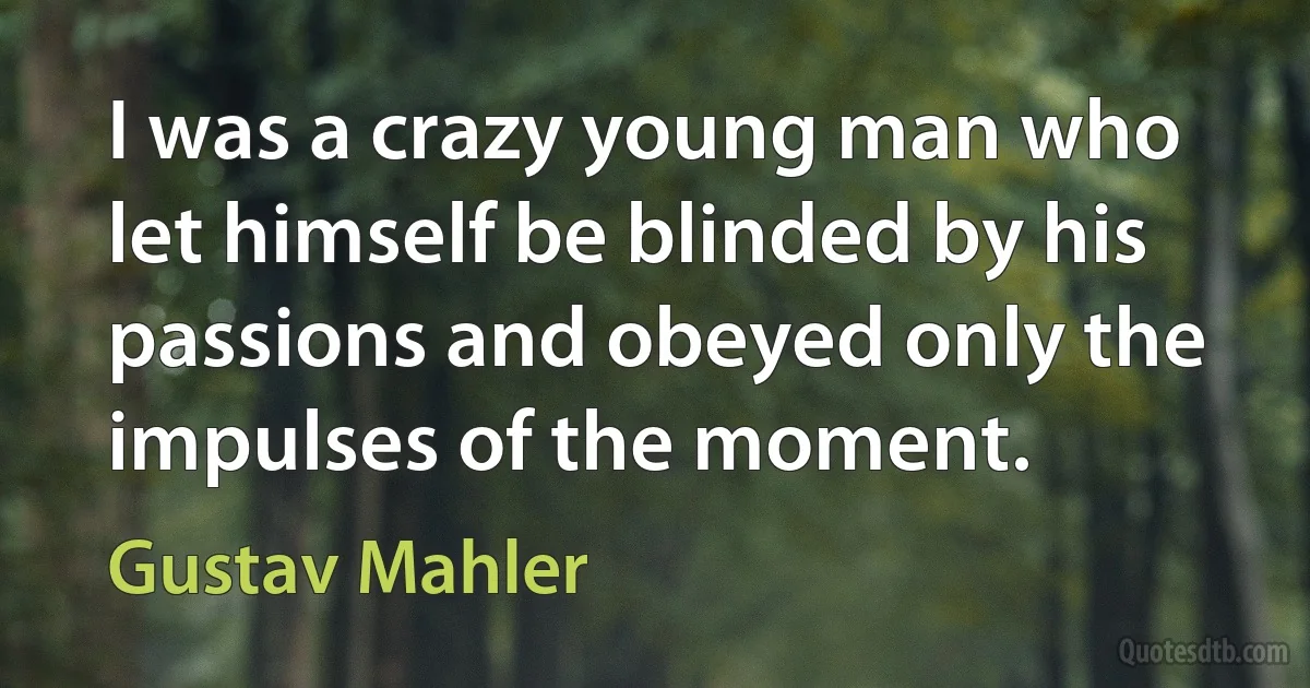 I was a crazy young man who let himself be blinded by his passions and obeyed only the impulses of the moment. (Gustav Mahler)