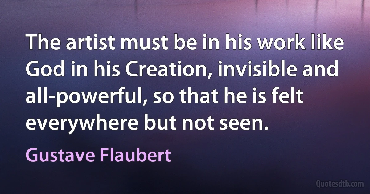 The artist must be in his work like God in his Creation, invisible and all-powerful, so that he is felt everywhere but not seen. (Gustave Flaubert)