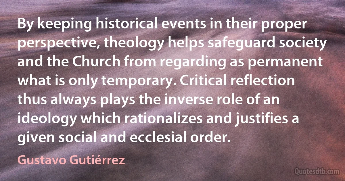 By keeping historical events in their proper perspective, theology helps safeguard society and the Church from regarding as permanent what is only temporary. Critical reflection thus always plays the inverse role of an ideology which rationalizes and justifies a given social and ecclesial order. (Gustavo Gutiérrez)