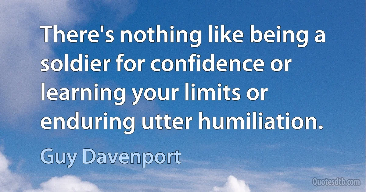 There's nothing like being a soldier for confidence or learning your limits or enduring utter humiliation. (Guy Davenport)