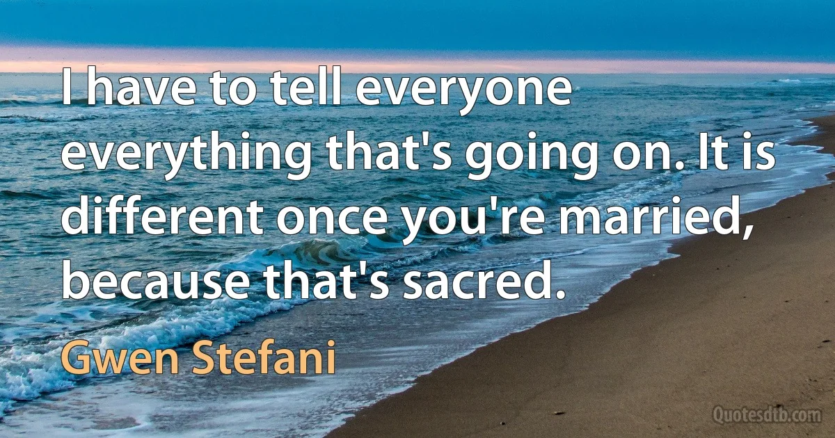 I have to tell everyone everything that's going on. It is different once you're married, because that's sacred. (Gwen Stefani)