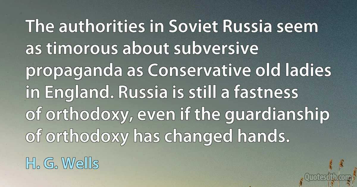 The authorities in Soviet Russia seem as timorous about subversive propaganda as Conservative old ladies in England. Russia is still a fastness of orthodoxy, even if the guardianship of orthodoxy has changed hands. (H. G. Wells)