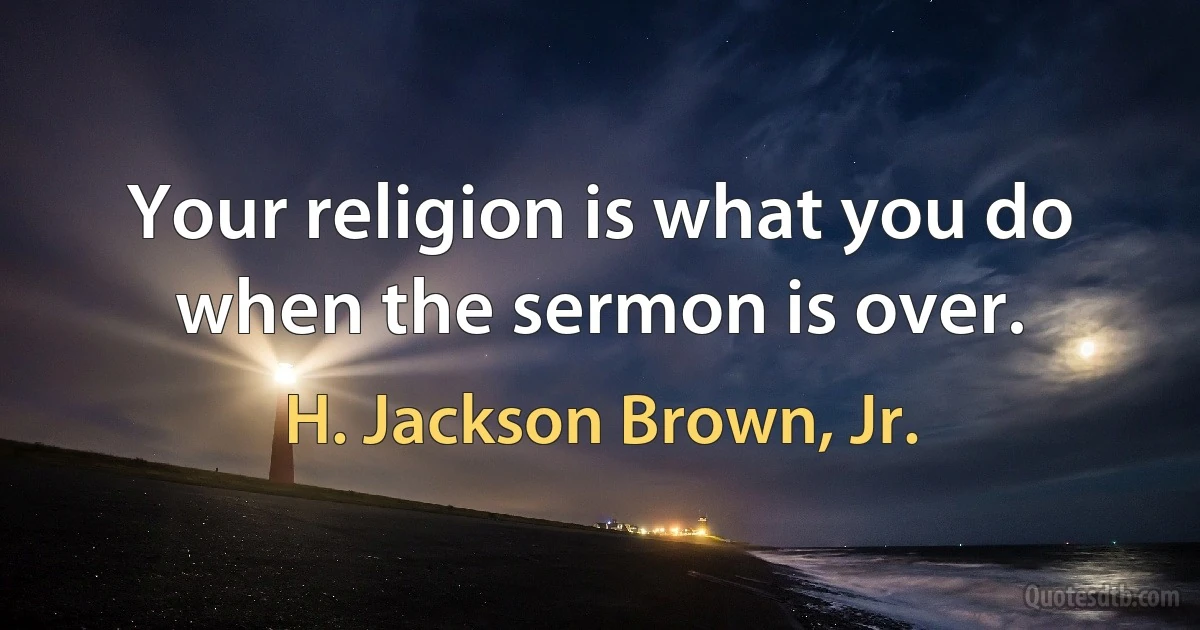 Your religion is what you do when the sermon is over. (H. Jackson Brown, Jr.)