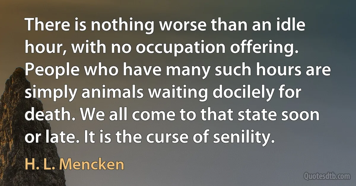 There is nothing worse than an idle hour, with no occupation offering. People who have many such hours are simply animals waiting docilely for death. We all come to that state soon or late. It is the curse of senility. (H. L. Mencken)