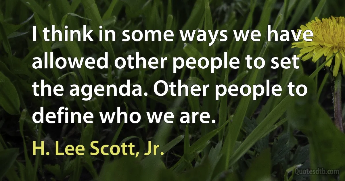 I think in some ways we have allowed other people to set the agenda. Other people to define who we are. (H. Lee Scott, Jr.)