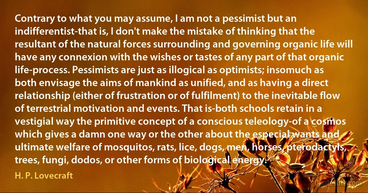 Contrary to what you may assume, I am not a pessimist but an indifferentist-that is, I don't make the mistake of thinking that the resultant of the natural forces surrounding and governing organic life will have any connexion with the wishes or tastes of any part of that organic life-process. Pessimists are just as illogical as optimists; insomuch as both envisage the aims of mankind as unified, and as having a direct relationship (either of frustration or of fulfilment) to the inevitable flow of terrestrial motivation and events. That is-both schools retain in a vestigial way the primitive concept of a conscious teleology-of a cosmos which gives a damn one way or the other about the especial wants and ultimate welfare of mosquitos, rats, lice, dogs, men, horses, pterodactyls, trees, fungi, dodos, or other forms of biological energy. (H. P. Lovecraft)