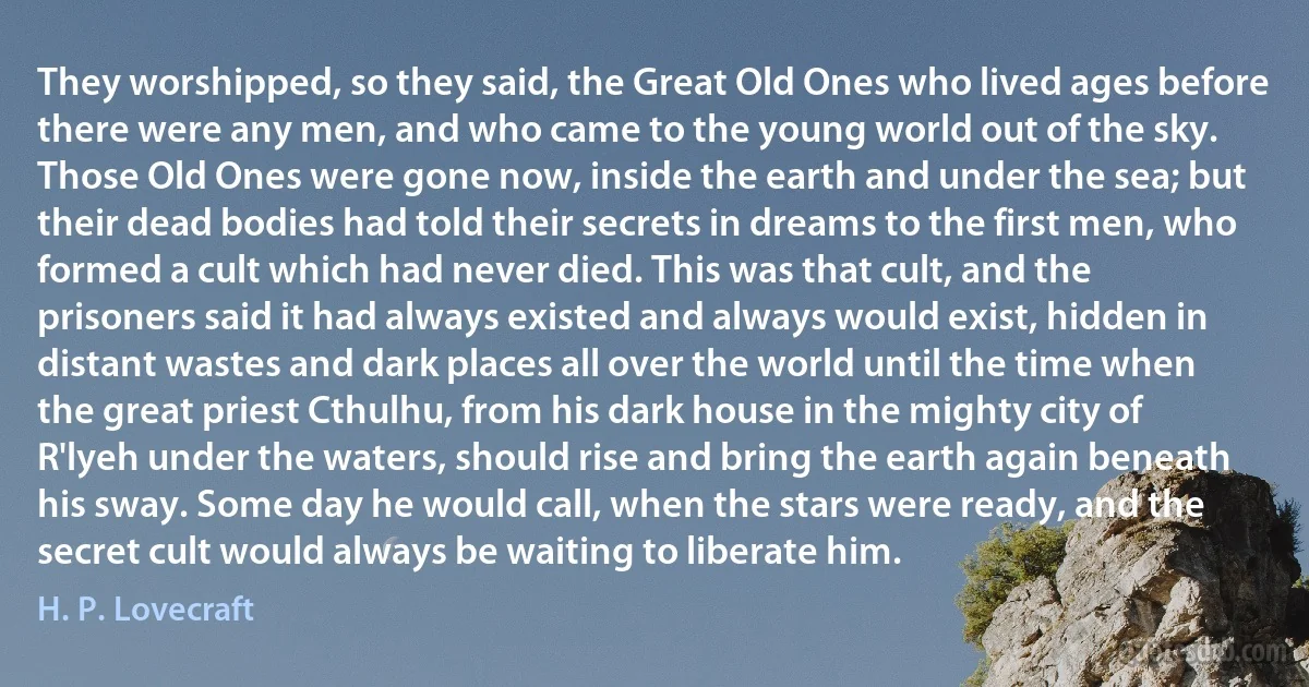 They worshipped, so they said, the Great Old Ones who lived ages before there were any men, and who came to the young world out of the sky. Those Old Ones were gone now, inside the earth and under the sea; but their dead bodies had told their secrets in dreams to the first men, who formed a cult which had never died. This was that cult, and the prisoners said it had always existed and always would exist, hidden in distant wastes and dark places all over the world until the time when the great priest Cthulhu, from his dark house in the mighty city of R'lyeh under the waters, should rise and bring the earth again beneath his sway. Some day he would call, when the stars were ready, and the secret cult would always be waiting to liberate him. (H. P. Lovecraft)