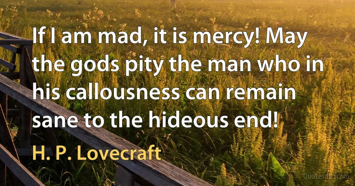 If I am mad, it is mercy! May the gods pity the man who in his callousness can remain sane to the hideous end! (H. P. Lovecraft)