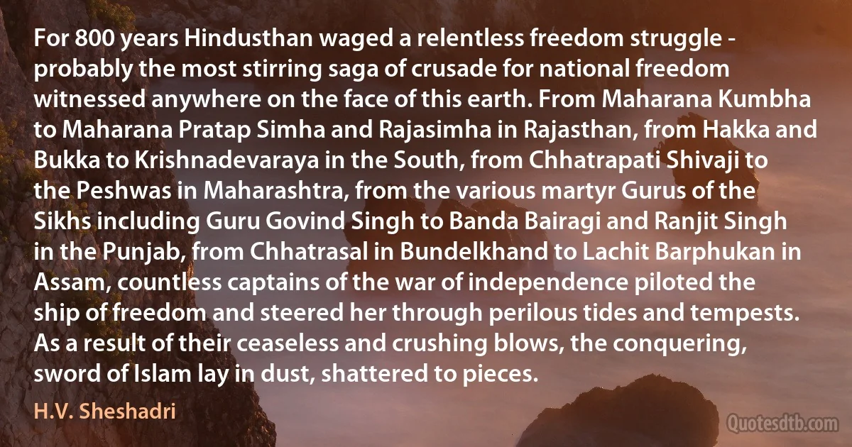 For 800 years Hindusthan waged a relentless freedom struggle - probably the most stirring saga of crusade for national freedom witnessed anywhere on the face of this earth. From Maharana Kumbha to Maharana Pratap Simha and Rajasimha in Rajasthan, from Hakka and Bukka to Krishnadevaraya in the South, from Chhatrapati Shivaji to the Peshwas in Maharashtra, from the various martyr Gurus of the Sikhs including Guru Govind Singh to Banda Bairagi and Ranjit Singh in the Punjab, from Chhatrasal in Bundelkhand to Lachit Barphukan in Assam, countless captains of the war of independence piloted the ship of freedom and steered her through perilous tides and tempests. As a result of their ceaseless and crushing blows, the conquering, sword of Islam lay in dust, shattered to pieces. (H.V. Sheshadri)