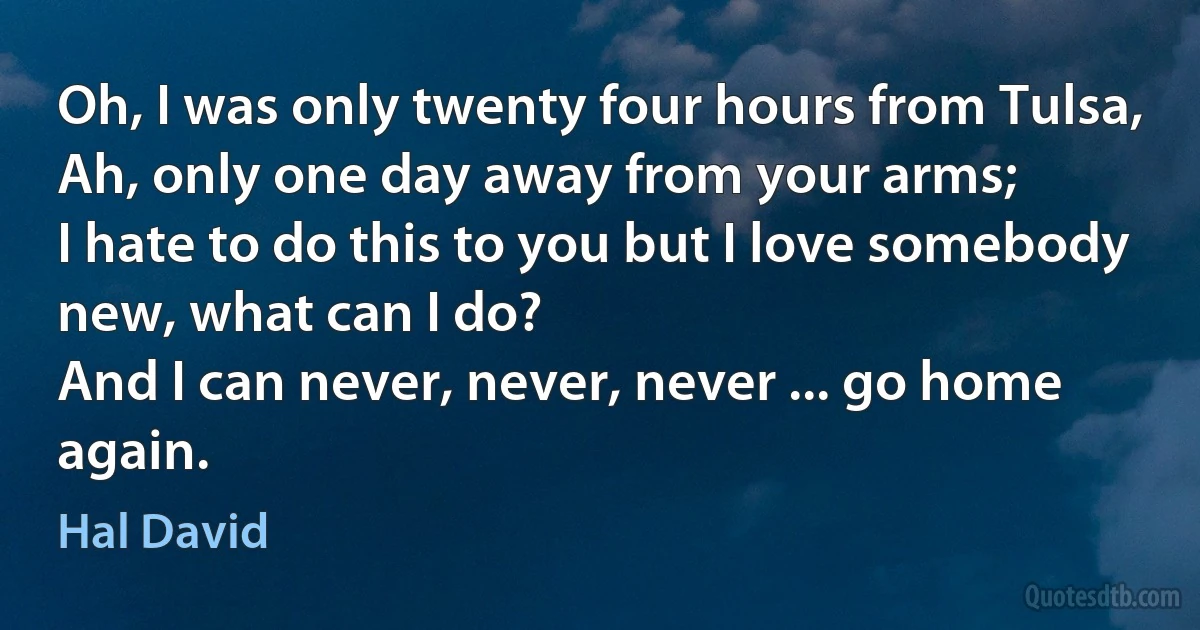 Oh, I was only twenty four hours from Tulsa,
Ah, only one day away from your arms;
I hate to do this to you but I love somebody new, what can I do?
And I can never, never, never ... go home again. (Hal David)