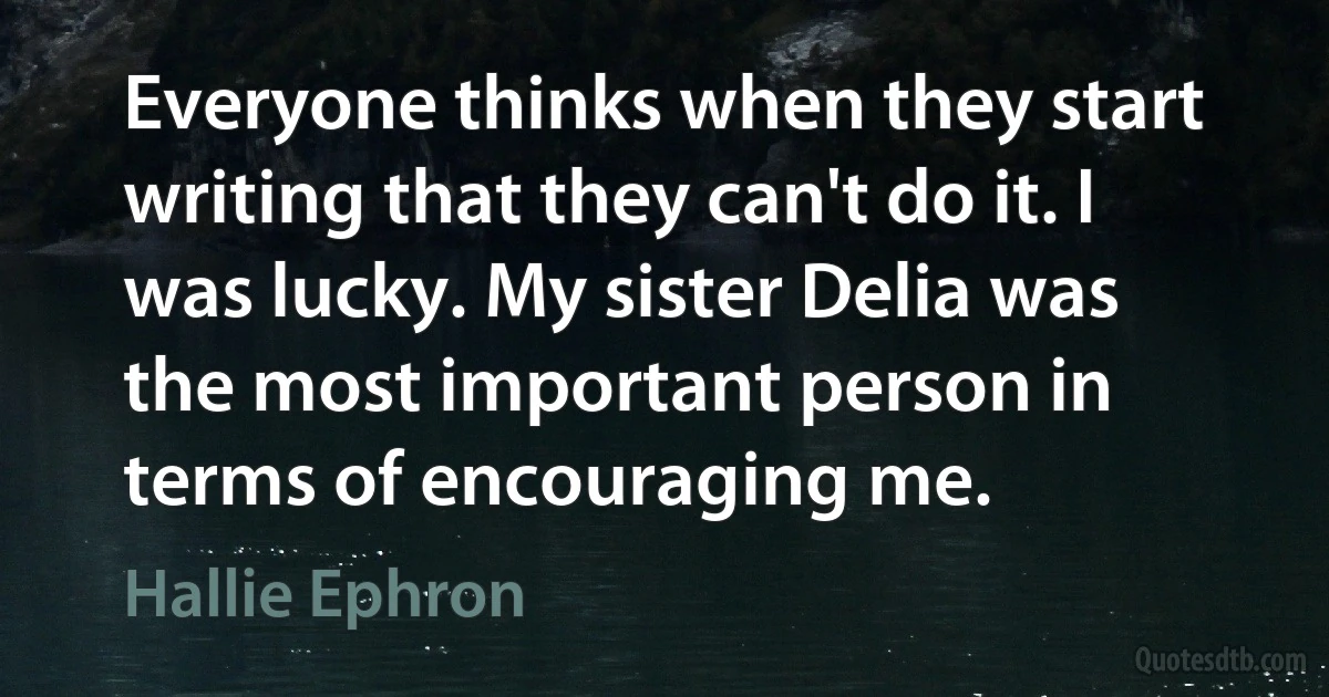 Everyone thinks when they start writing that they can't do it. I was lucky. My sister Delia was the most important person in terms of encouraging me. (Hallie Ephron)