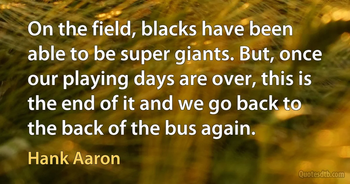 On the field, blacks have been able to be super giants. But, once our playing days are over, this is the end of it and we go back to the back of the bus again. (Hank Aaron)