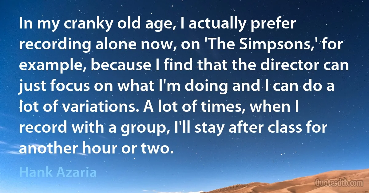 In my cranky old age, I actually prefer recording alone now, on 'The Simpsons,' for example, because I find that the director can just focus on what I'm doing and I can do a lot of variations. A lot of times, when I record with a group, I'll stay after class for another hour or two. (Hank Azaria)