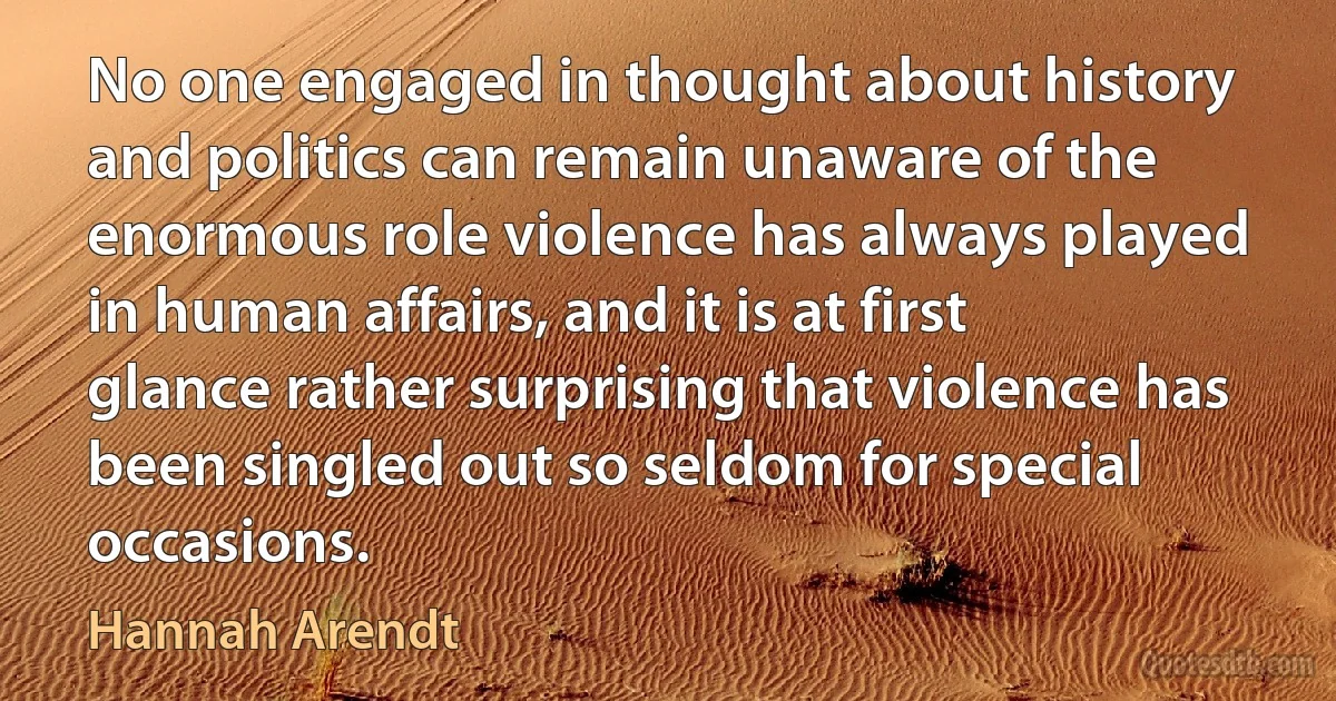 No one engaged in thought about history and politics can remain unaware of the enormous role violence has always played in human affairs, and it is at first glance rather surprising that violence has been singled out so seldom for special occasions. (Hannah Arendt)