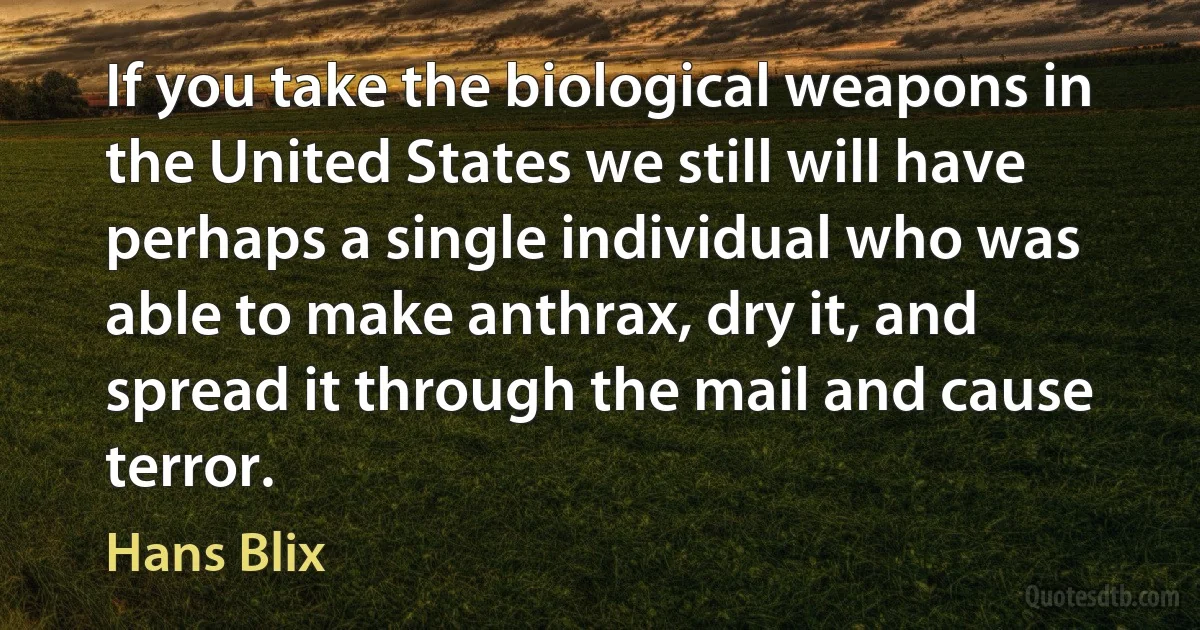 If you take the biological weapons in the United States we still will have perhaps a single individual who was able to make anthrax, dry it, and spread it through the mail and cause terror. (Hans Blix)