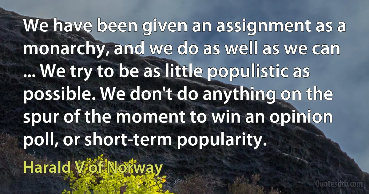 We have been given an assignment as a monarchy, and we do as well as we can ... We try to be as little populistic as possible. We don't do anything on the spur of the moment to win an opinion poll, or short-term popularity. (Harald V of Norway)