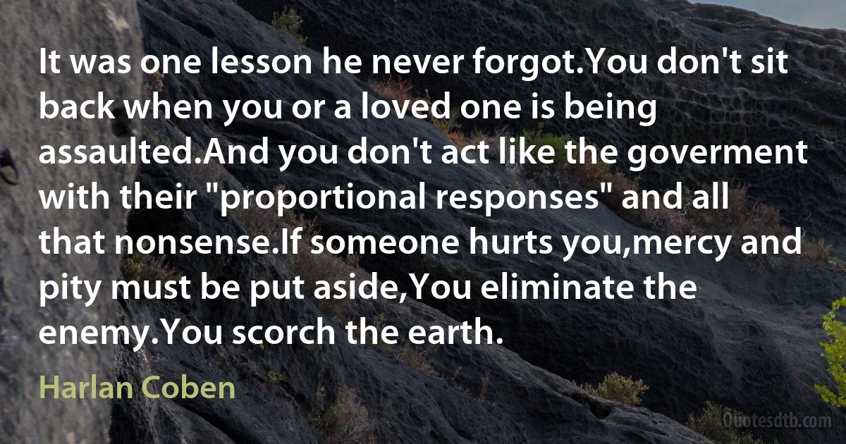 It was one lesson he never forgot.You don't sit back when you or a loved one is being assaulted.And you don't act like the goverment with their "proportional responses" and all that nonsense.If someone hurts you,mercy and pity must be put aside,You eliminate the enemy.You scorch the earth. (Harlan Coben)