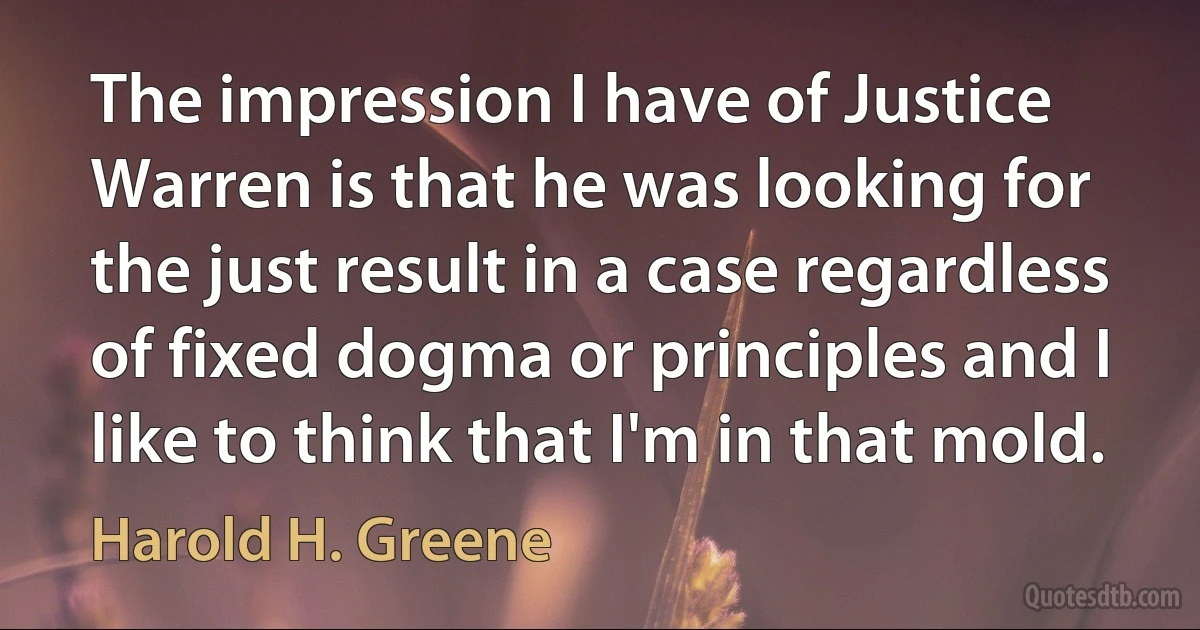 The impression I have of Justice Warren is that he was looking for the just result in a case regardless of fixed dogma or principles and I like to think that I'm in that mold. (Harold H. Greene)