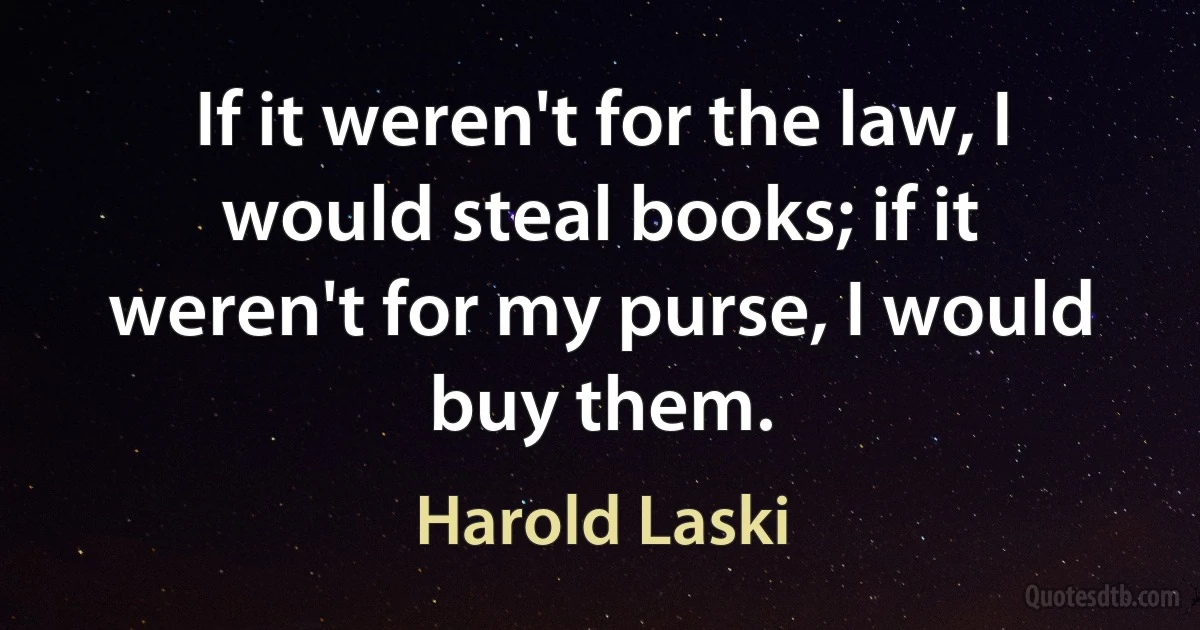 If it weren't for the law, I would steal books; if it weren't for my purse, I would buy them. (Harold Laski)