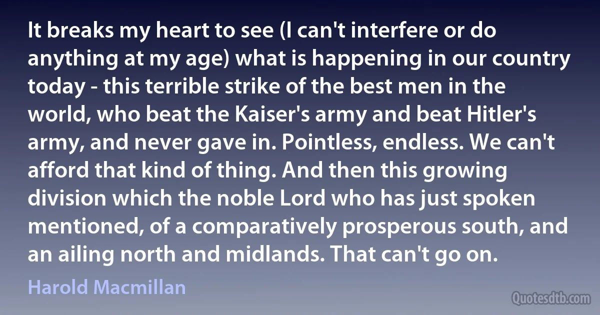 It breaks my heart to see (I can't interfere or do anything at my age) what is happening in our country today - this terrible strike of the best men in the world, who beat the Kaiser's army and beat Hitler's army, and never gave in. Pointless, endless. We can't afford that kind of thing. And then this growing division which the noble Lord who has just spoken mentioned, of a comparatively prosperous south, and an ailing north and midlands. That can't go on. (Harold Macmillan)