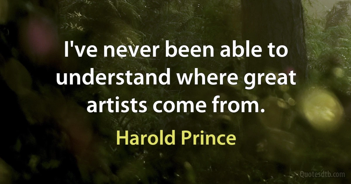 I've never been able to understand where great artists come from. (Harold Prince)