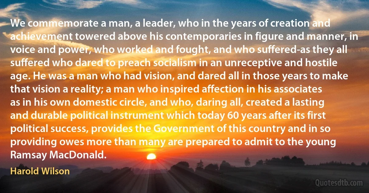 We commemorate a man, a leader, who in the years of creation and achievement towered above his contemporaries in figure and manner, in voice and power, who worked and fought, and who suffered-as they all suffered who dared to preach socialism in an unreceptive and hostile age. He was a man who had vision, and dared all in those years to make that vision a reality; a man who inspired affection in his associates as in his own domestic circle, and who, daring all, created a lasting and durable political instrument which today 60 years after its first political success, provides the Government of this country and in so providing owes more than many are prepared to admit to the young Ramsay MacDonald. (Harold Wilson)