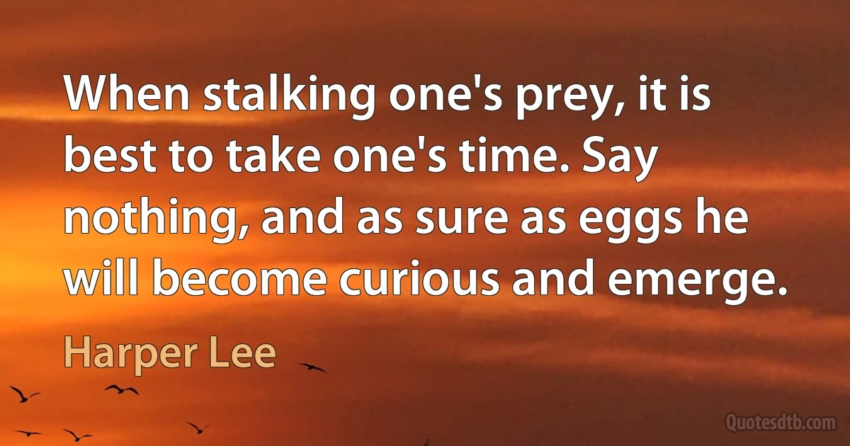 When stalking one's prey, it is best to take one's time. Say nothing, and as sure as eggs he will become curious and emerge. (Harper Lee)