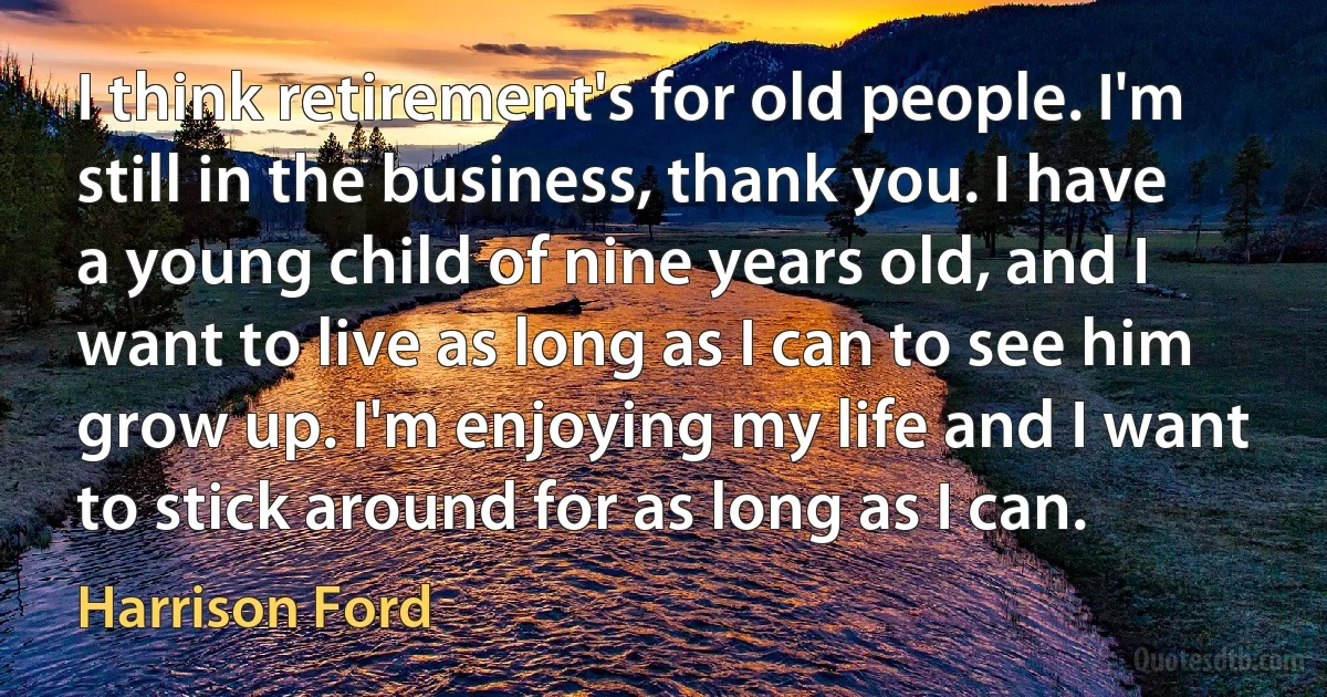 I think retirement's for old people. I'm still in the business, thank you. I have a young child of nine years old, and I want to live as long as I can to see him grow up. I'm enjoying my life and I want to stick around for as long as I can. (Harrison Ford)