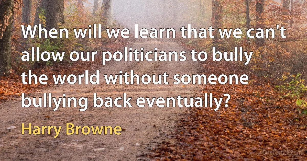 When will we learn that we can't allow our politicians to bully the world without someone bullying back eventually? (Harry Browne)