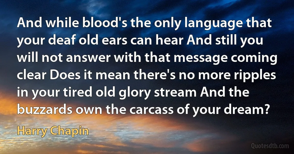 And while blood's the only language that your deaf old ears can hear And still you will not answer with that message coming clear Does it mean there's no more ripples in your tired old glory stream And the buzzards own the carcass of your dream? (Harry Chapin)