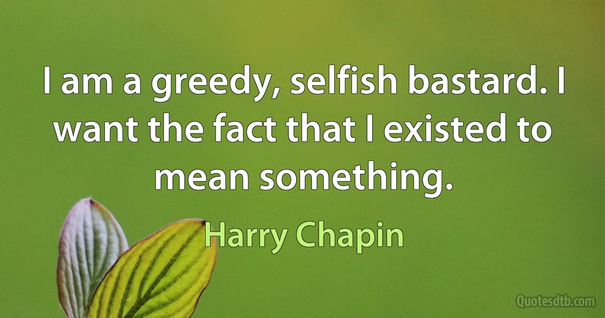 I am a greedy, selfish bastard. I want the fact that I existed to mean something. (Harry Chapin)