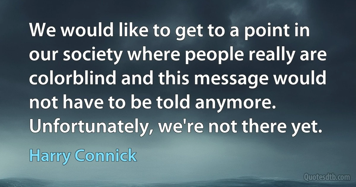 We would like to get to a point in our society where people really are colorblind and this message would not have to be told anymore. Unfortunately, we're not there yet. (Harry Connick)