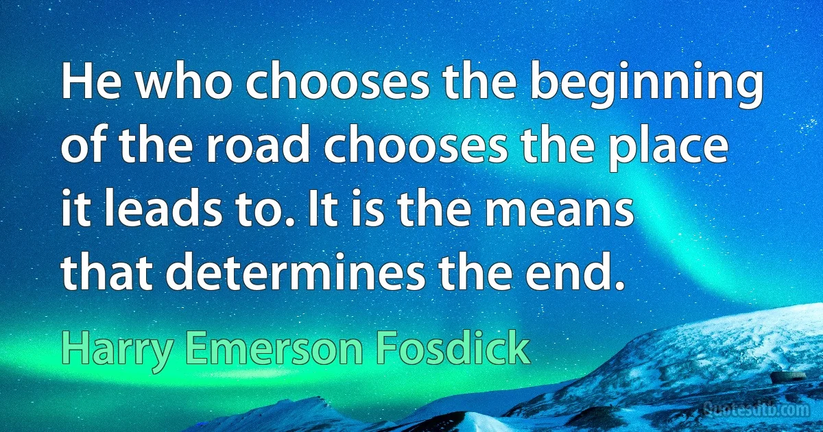 He who chooses the beginning of the road chooses the place it leads to. It is the means that determines the end. (Harry Emerson Fosdick)