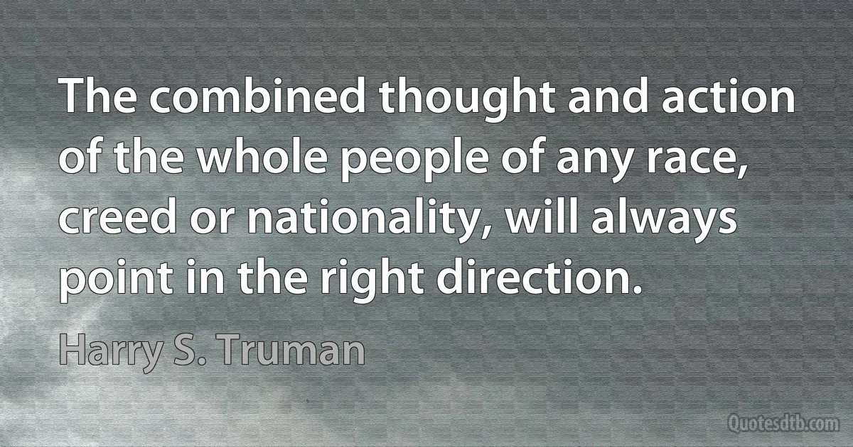 The combined thought and action of the whole people of any race, creed or nationality, will always point in the right direction. (Harry S. Truman)