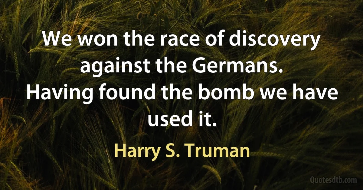 We won the race of discovery against the Germans.
Having found the bomb we have used it. (Harry S. Truman)