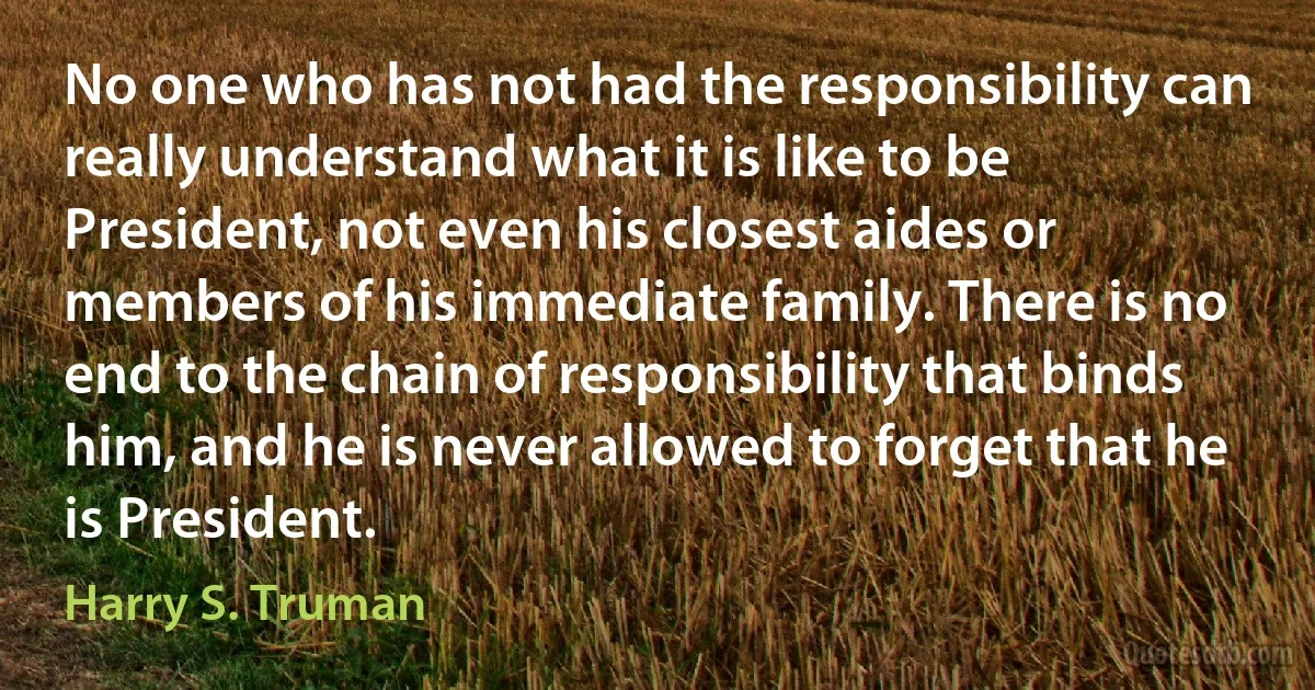 No one who has not had the responsibility can really understand what it is like to be President, not even his closest aides or members of his immediate family. There is no end to the chain of responsibility that binds him, and he is never allowed to forget that he is President. (Harry S. Truman)