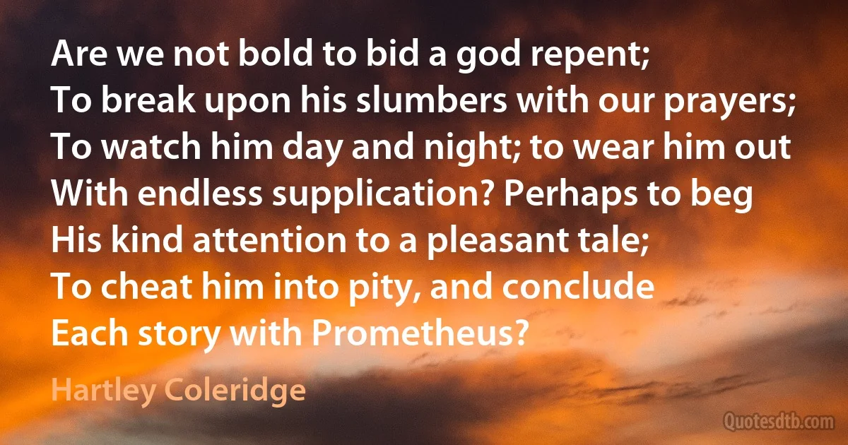 Are we not bold to bid a god repent;
To break upon his slumbers with our prayers;
To watch him day and night; to wear him out
With endless supplication? Perhaps to beg
His kind attention to a pleasant tale;
To cheat him into pity, and conclude
Each story with Prometheus? (Hartley Coleridge)