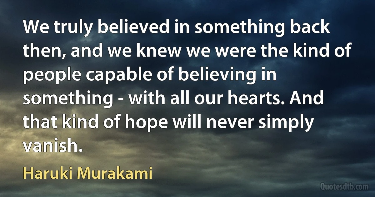 We truly believed in something back then, and we knew we were the kind of people capable of believing in something - with all our hearts. And that kind of hope will never simply vanish. (Haruki Murakami)