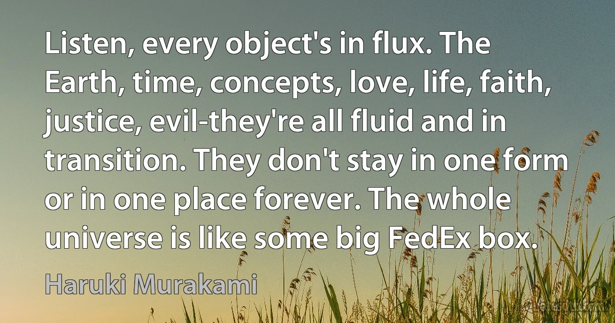 Listen, every object's in flux. The Earth, time, concepts, love, life, faith, justice, evil-they're all fluid and in transition. They don't stay in one form or in one place forever. The whole universe is like some big FedEx box. (Haruki Murakami)