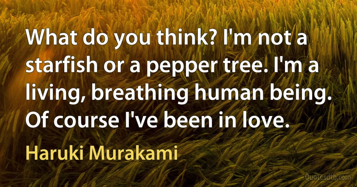 What do you think? I'm not a starfish or a pepper tree. I'm a living, breathing human being. Of course I've been in love. (Haruki Murakami)