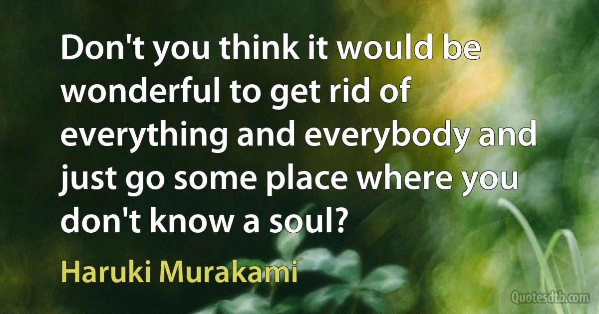 Don't you think it would be wonderful to get rid of everything and everybody and just go some place where you don't know a soul? (Haruki Murakami)