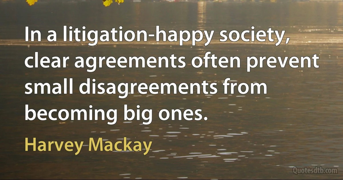 In a litigation-happy society, clear agreements often prevent small disagreements from becoming big ones. (Harvey Mackay)