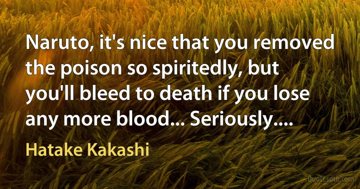 Naruto, it's nice that you removed the poison so spiritedly, but you'll bleed to death if you lose any more blood... Seriously.... (Hatake Kakashi)