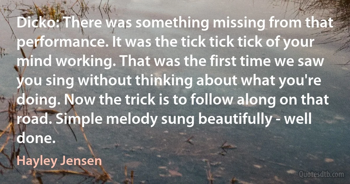 Dicko: There was something missing from that performance. It was the tick tick tick of your mind working. That was the first time we saw you sing without thinking about what you're doing. Now the trick is to follow along on that road. Simple melody sung beautifully - well done. (Hayley Jensen)