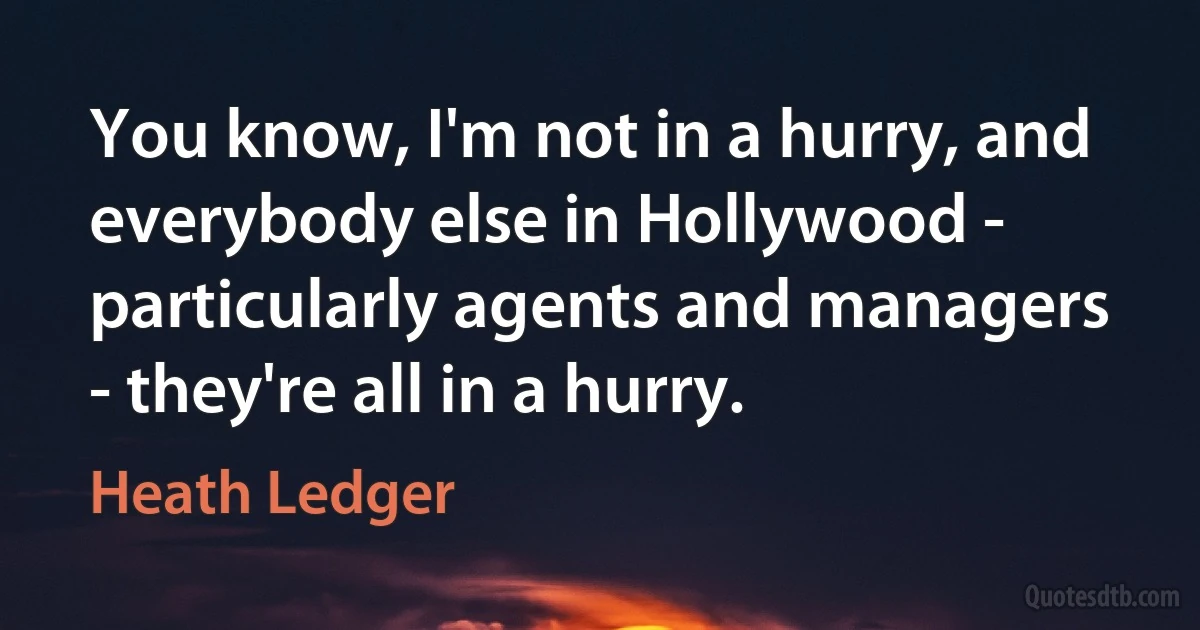 You know, I'm not in a hurry, and everybody else in Hollywood - particularly agents and managers - they're all in a hurry. (Heath Ledger)